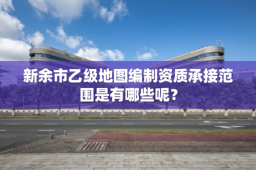 新余市乙级地图编制资质承接范围是有哪些呢？