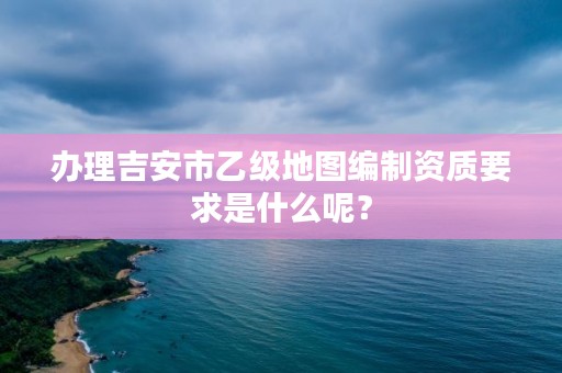 办理吉安市乙级地图编制资质要求是什么呢？