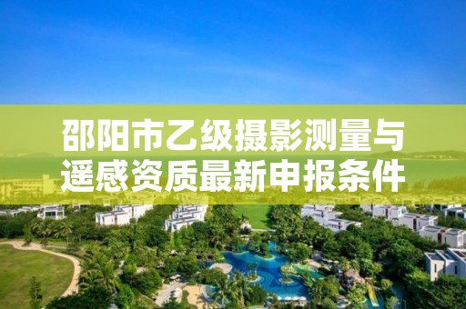 邵阳市乙级摄影测量与遥感资质最新申报条件有哪些呢？