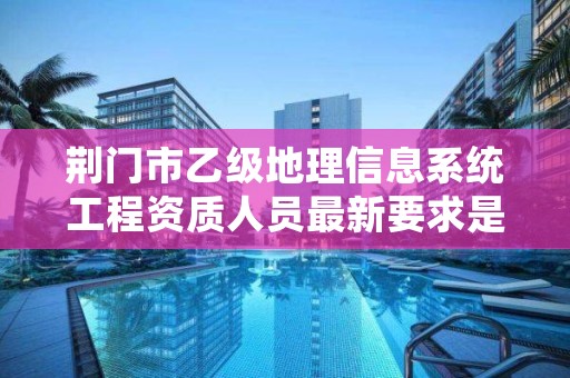 荆门市乙级地理信息系统工程资质人员最新要求是多少个？