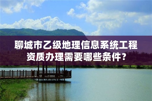 聊城市乙级地理信息系统工程资质办理需要哪些条件？