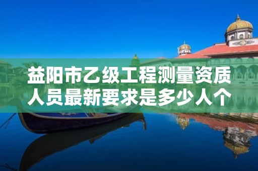 益阳市乙级工程测量资质人员最新要求是多少人个？