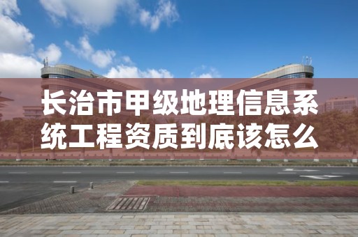 长治市甲级地理信息系统工程资质到底该怎么去申请？