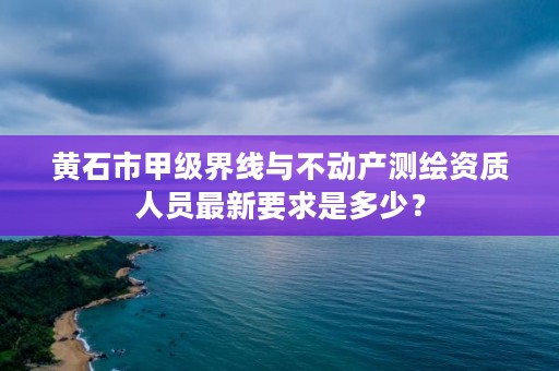 黄石市甲级界线与不动产测绘资质人员最新要求是多少？