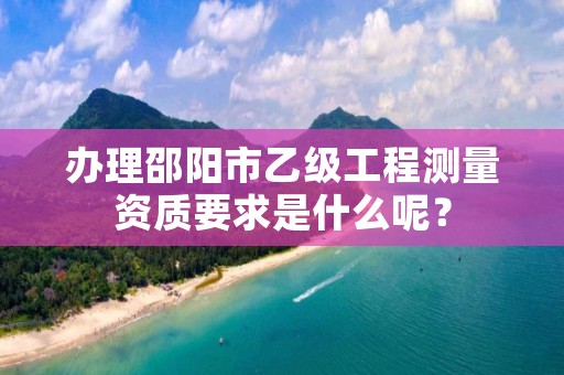 办理邵阳市乙级工程测量资质要求是什么呢？