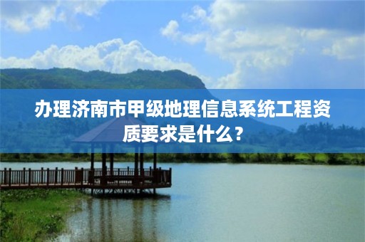 办理济南市甲级地理信息系统工程资质要求是什么？