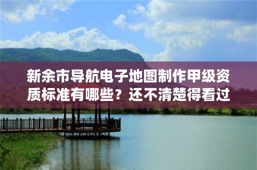 新余市导航电子地图制作甲级资质标准有哪些？还不清楚得看过来