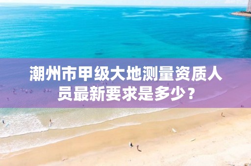 潮州市甲级大地测量资质人员最新要求是多少？