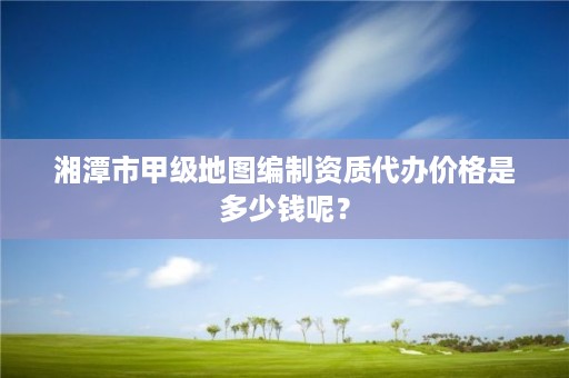 湘潭市甲级地图编制资质代办价格是多少钱呢？