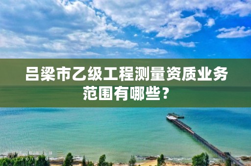 吕梁市乙级工程测量资质业务范围有哪些？