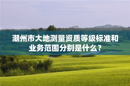 潮州市大地测量资质等级标准和业务范围分别是什么？