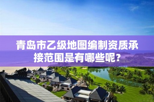 青岛市乙级地图编制资质承接范围是有哪些呢？