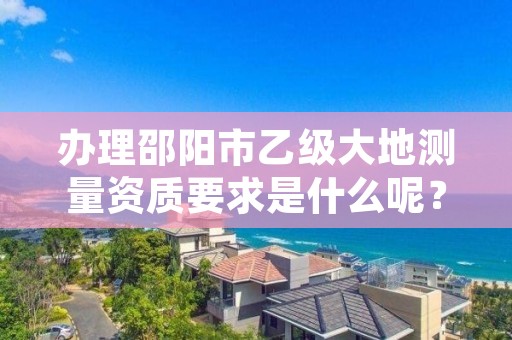 办理邵阳市乙级大地测量资质要求是什么呢？