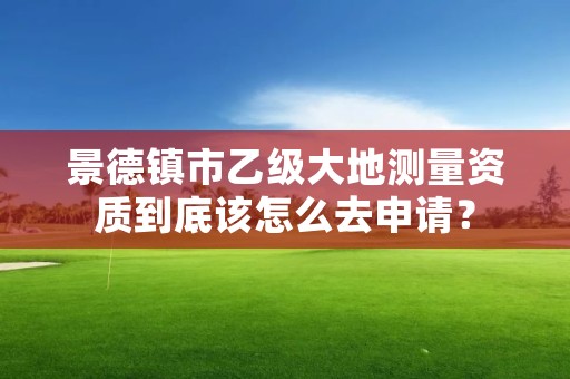 景德镇市乙级大地测量资质到底该怎么去申请？