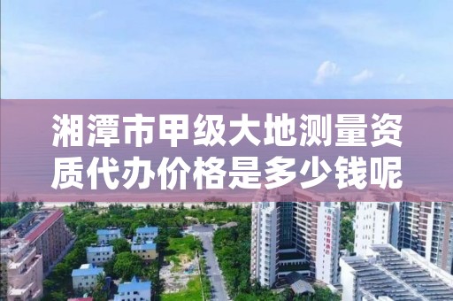 湘潭市甲级大地测量资质代办价格是多少钱呢？