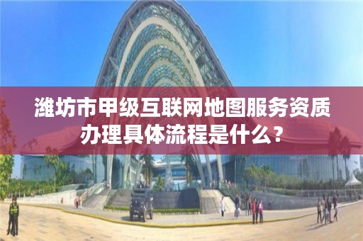 潍坊市甲级互联网地图服务资质办理具体流程是什么？