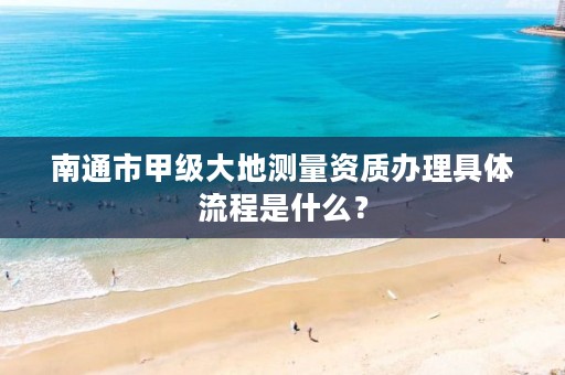 南通市甲级大地测量资质办理具体流程是什么？