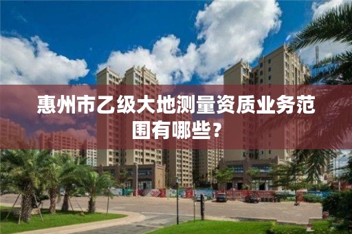 惠州市乙级大地测量资质业务范围有哪些？