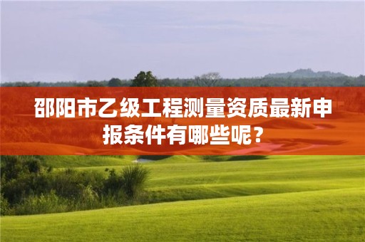 邵阳市乙级工程测量资质最新申报条件有哪些呢？