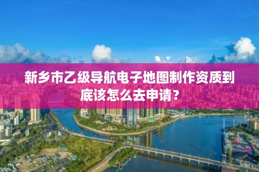 新乡市乙级导航电子地图制作资质到底该怎么去申请？