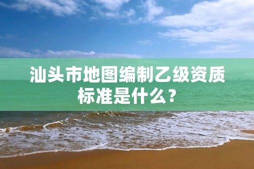 汕头市地图编制乙级资质标准是什么？