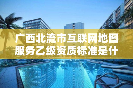 广西北流市互联网地图服务乙级资质标准是什么？