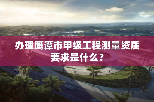 办理鹰潭市甲级工程测量资质要求是什么？