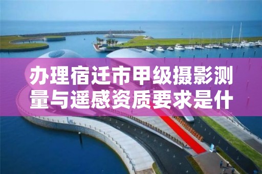 办理宿迁市甲级摄影测量与遥感资质要求是什么？