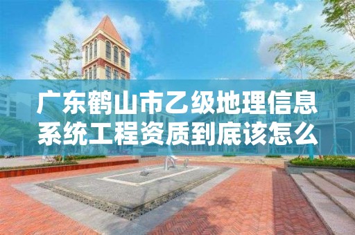 广东鹤山市乙级地理信息系统工程资质到底该怎么去申请？