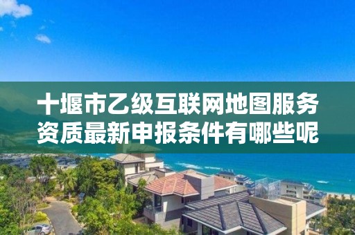 十堰市乙级互联网地图服务资质最新申报条件有哪些呢？