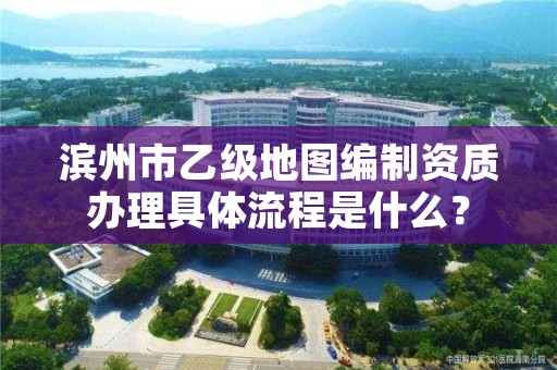 滨州市乙级地图编制资质办理具体流程是什么？