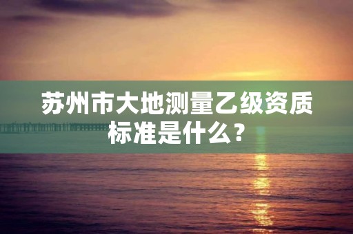 苏州市大地测量乙级资质标准是什么？