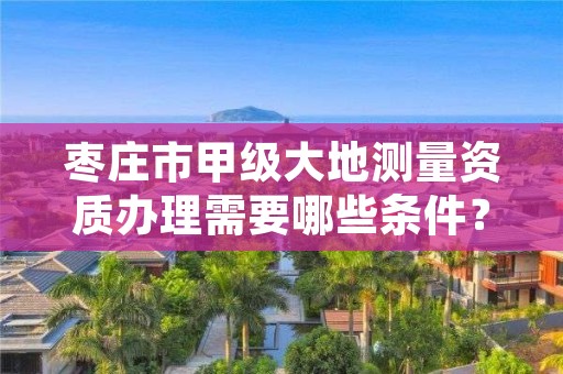 枣庄市甲级大地测量资质办理需要哪些条件？