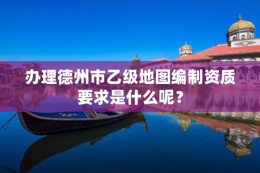 办理德州市乙级地图编制资质要求是什么呢？