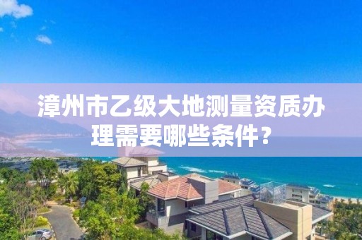 漳州市乙级大地测量资质办理需要哪些条件？