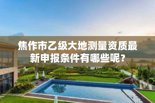 焦作市乙级大地测量资质最新申报条件有哪些呢？