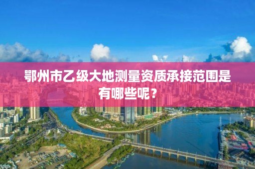 鄂州市乙级大地测量资质承接范围是有哪些呢？