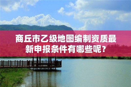 商丘市乙级地图编制资质最新申报条件有哪些呢？