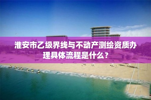 淮安市乙级界线与不动产测绘资质办理具体流程是什么？