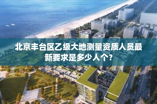 北京丰台区乙级大地测量资质人员最新要求是多少人个？