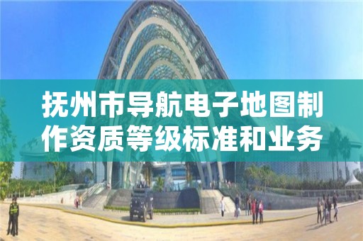 抚州市导航电子地图制作资质等级标准和业务范围分别是什么？