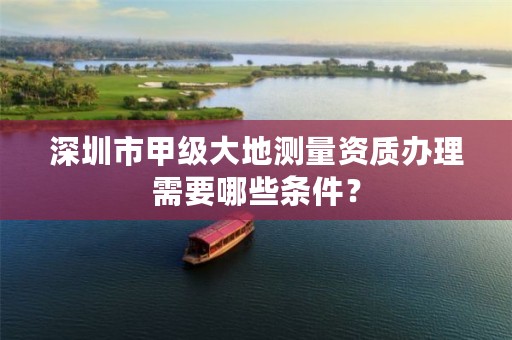 深圳市甲级大地测量资质办理需要哪些条件？