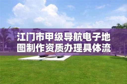 江门市甲级导航电子地图制作资质办理具体流程是什么？