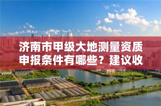 济南市甲级大地测量资质申报条件有哪些？建议收藏！