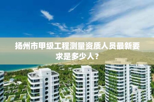 扬州市甲级工程测量资质人员最新要求是多少人？