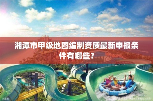 湘潭市甲级地图编制资质最新申报条件有哪些？