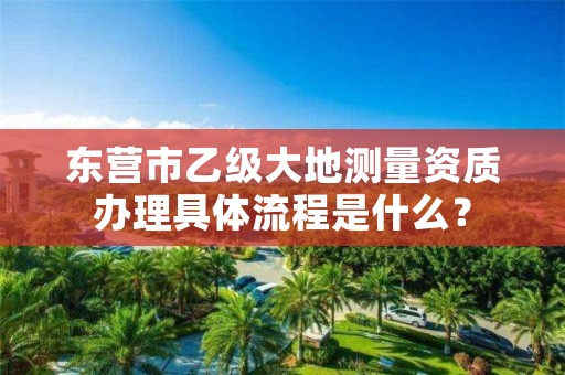 东营市乙级大地测量资质办理具体流程是什么？