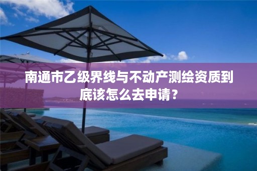 南通市乙级界线与不动产测绘资质到底该怎么去申请？