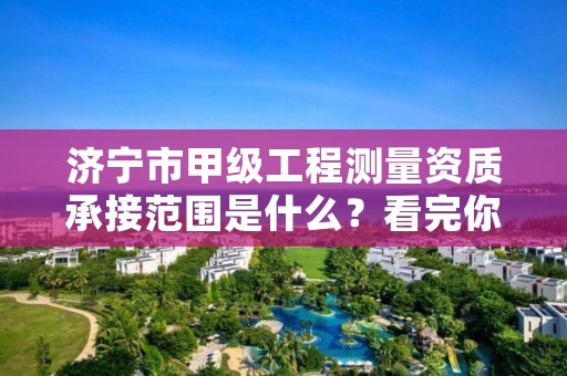 济宁市甲级工程测量资质承接范围是什么？看完你就知道了