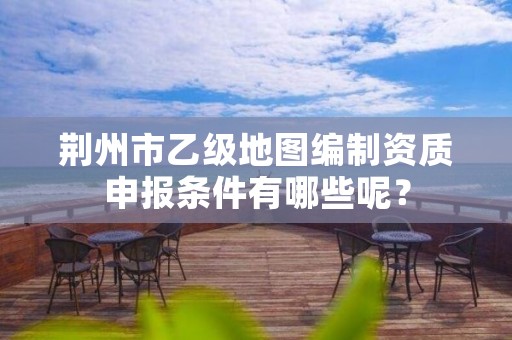 荆州市乙级地图编制资质申报条件有哪些呢？